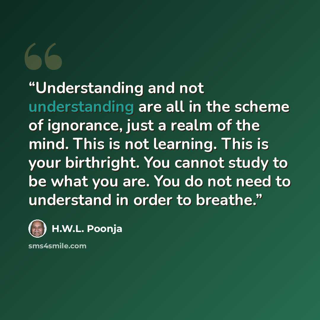 “Understanding and not understanding are all in the scheme of ignorance, just a realm of the mind. This is not learning. This is your birthright. You cannot study to be what you are. You do not need to understand in order to breathe.” quote by H.W.L. Poonja