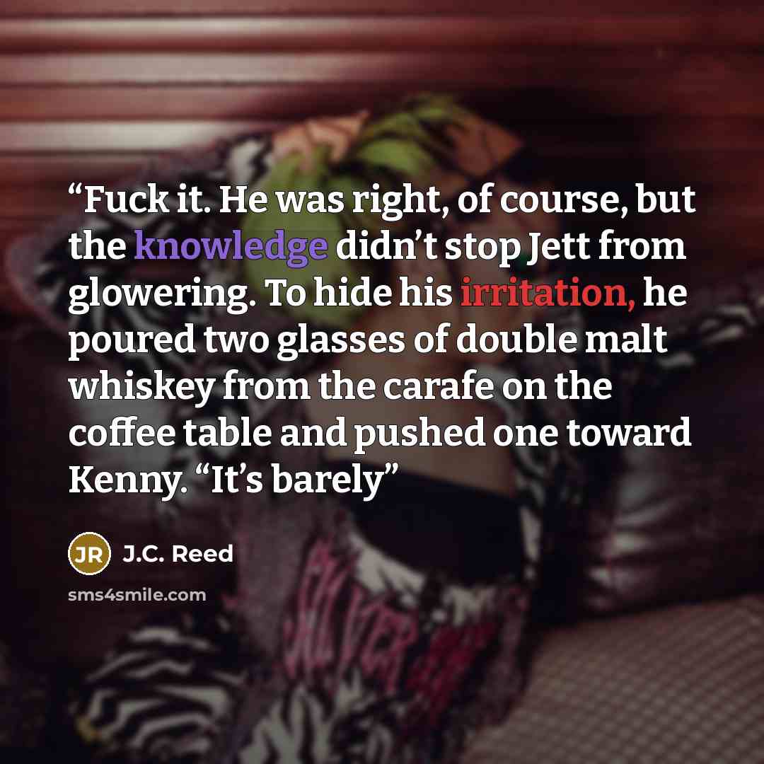 “Fuck it. He was right, of course, but the knowledge didn’t stop Jett from glowering. To hide his irritation, he poured two glasses of double malt whiskey from the carafe on the coffee table and pushed one toward Kenny. “It’s barely” quote by J.C. Reed