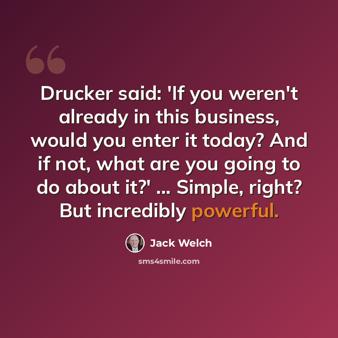 “Drucker said: 'If you weren't already in this business, would you enter it today? And if not, what are you going to do about it?' ... Simple, right? But incredibly powerful.” quote by Jack Welch
