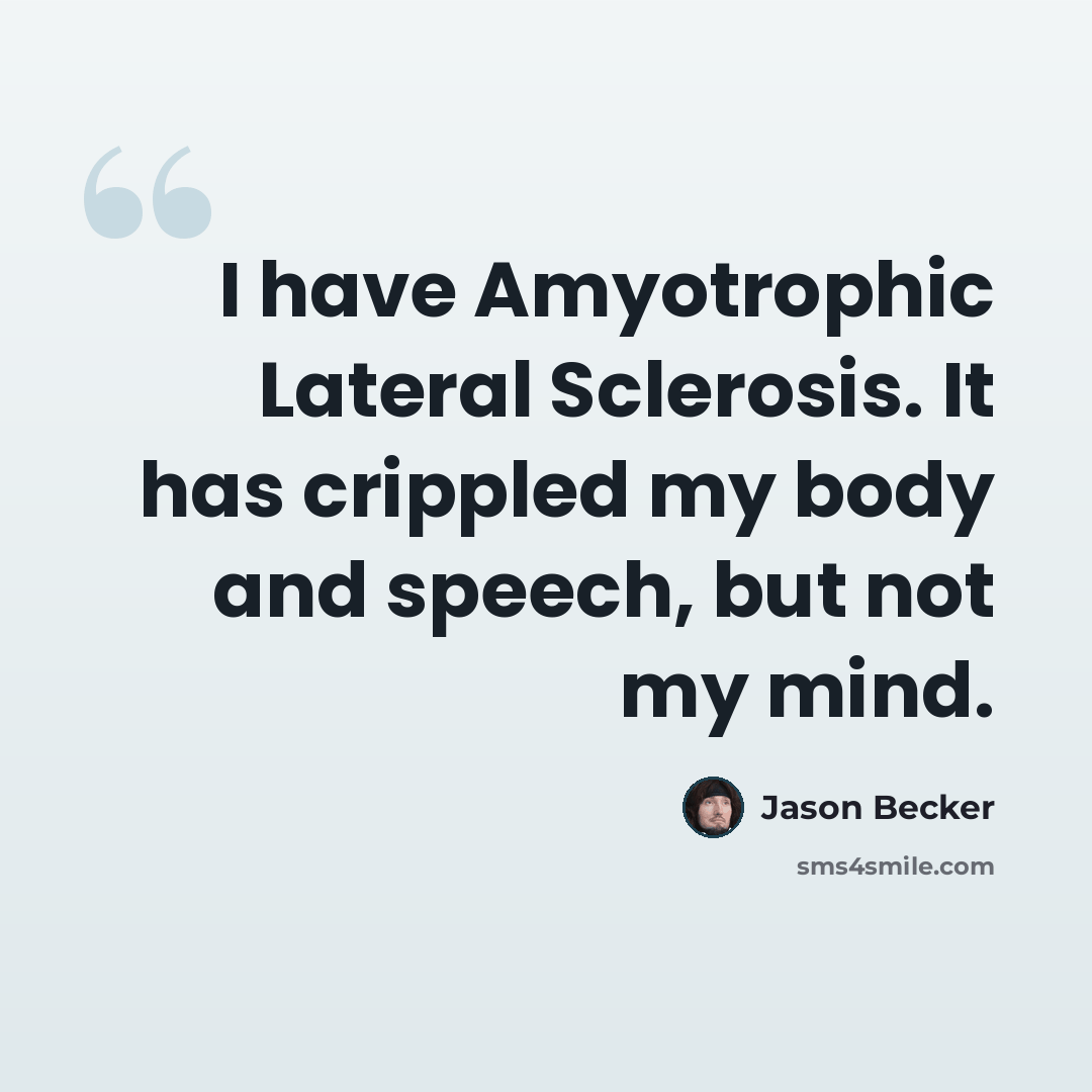 “I have Amyotrophic Lateral Sclerosis. It has crippled my body and speech, but not my mind.” quote by Jason Becker