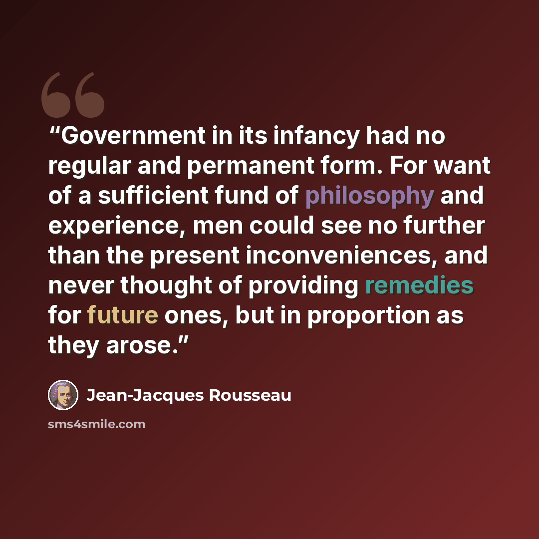 “Government in its infancy had no regular and permanent form. For want of a sufficient fund of philosophy and experience, men could see no further than the present inconveniences, and never thought of providing remedies for future ones, but in proportion as they arose.” quote by Jean-Jacques Rousseau