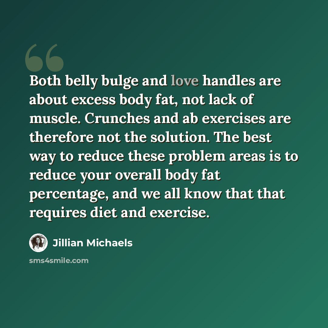 “Both belly bulge and love handles are about excess body fat, not lack of muscle. Crunches and ab exercises are therefore not the solution. The best way to reduce these problem areas is to reduce your overall body fat percentage, and we all know that that requires diet and exercise.” quote by Jillian Michaels