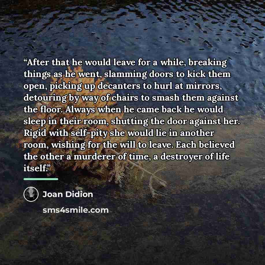 “After that he would leave for a while, breaking things as he went, slamming doors to kick them open, picking up decanters to hurl at mirrors, detouring by way of chairs to smash them against the floor. Always when he came back he would sleep in their room, shutting the door against her. Rigid with…” quote by Joan Didion