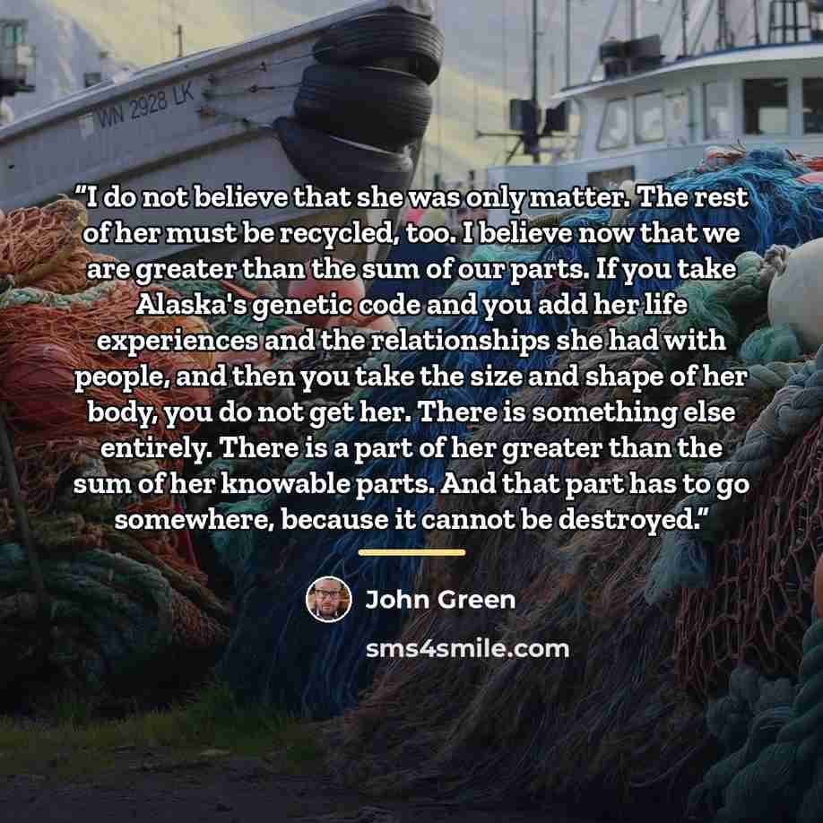 “I do not believe that she was only matter. The rest of her must be recycled, too. I believe now that we are greater than the sum of our parts. If you take Alaska's genetic code and you add her life experiences and the relationships she had with people, and then you take the size and shape of her…” quote by John Green