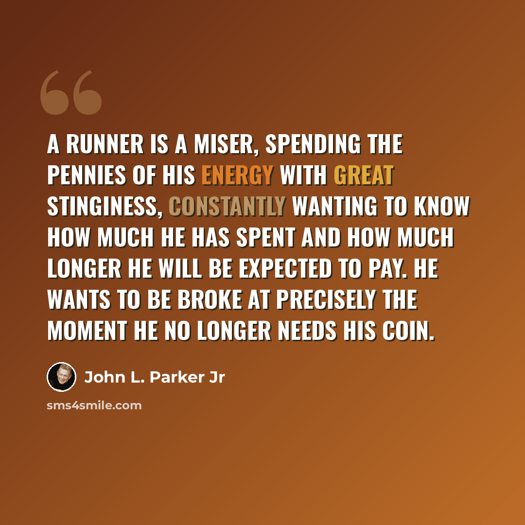 “A runner is a miser, spending the pennies of his energy with great stinginess, constantly wanting to know how much he has spent and how much longer he will be expected to pay. He wants to be broke at precisely the moment he no longer needs his coin.” quote by John L. Parker Jr