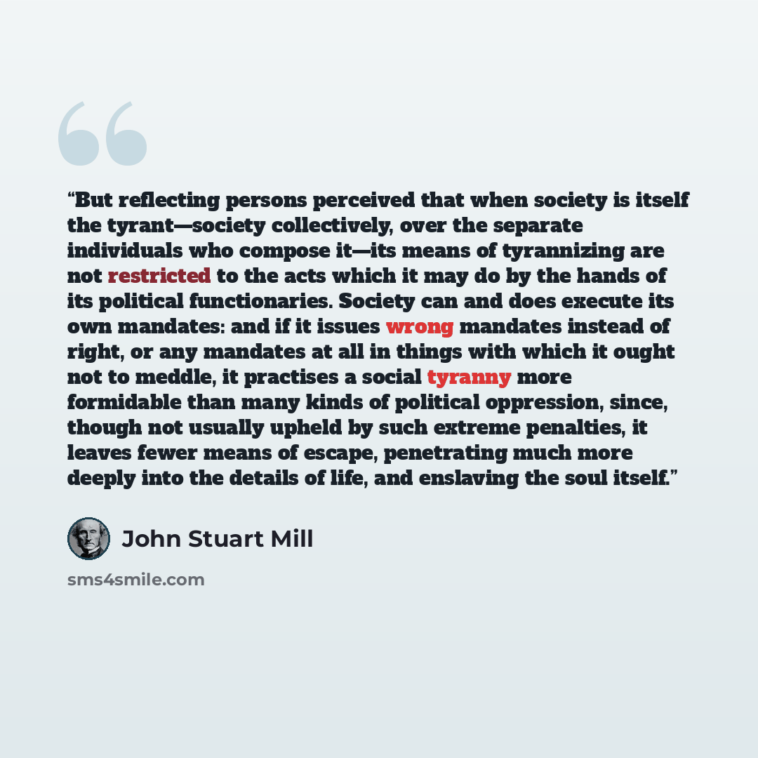 “But reflecting persons perceived that when society is itself the tyrant—society collectively, over the separate individuals who compose it—its means of tyrannizing are not restricted to the acts which it may do by the hands of its political functionaries. Society can and does execute its own…” quote by John Stuart Mill