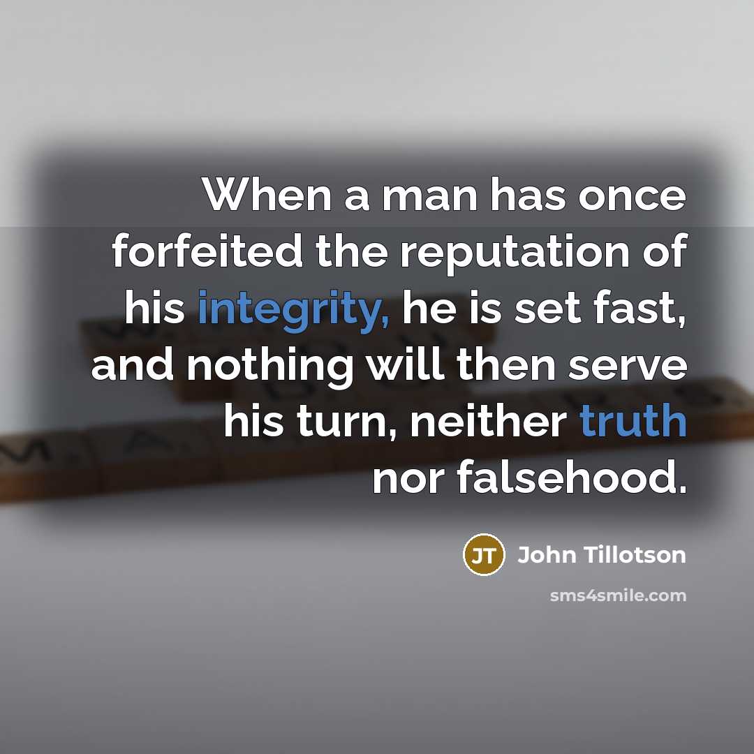“When a man has once forfeited the reputation of his integrity, he is set fast, and nothing will then serve his turn, neither truth nor falsehood.” quote by John Tillotson