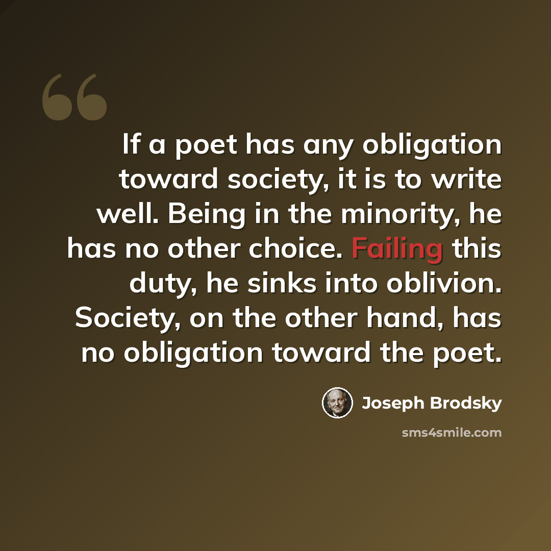 “If a poet has any obligation toward society, it is to write well. Being in the minority, he has no other choice. Failing this duty, he sinks into oblivion. Society, on the other hand, has no obligation toward the poet.” quote by Joseph Brodsky