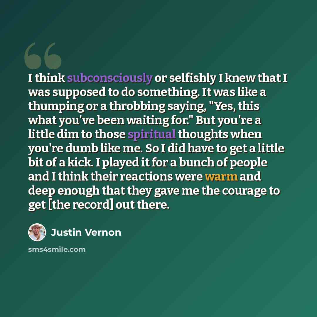 “I think subconsciously or selfishly I knew that I was supposed to do something. It was like a thumping or a throbbing saying, "Yes, this what you've been waiting for." But you're a little dim to those spiritual thoughts when you're dumb like me. So I did have to get a little bit of a kick. I…” quote by Justin Vernon
