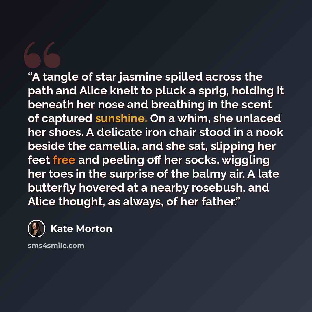 “A tangle of star jasmine spilled across the path and Alice knelt to pluck a sprig, holding it beneath her nose and breathing in the scent of captured sunshine. On a whim, she unlaced her shoes. A delicate iron chair stood in a nook beside the camellia, and she sat, slipping her feet free and…” quote by Kate Morton