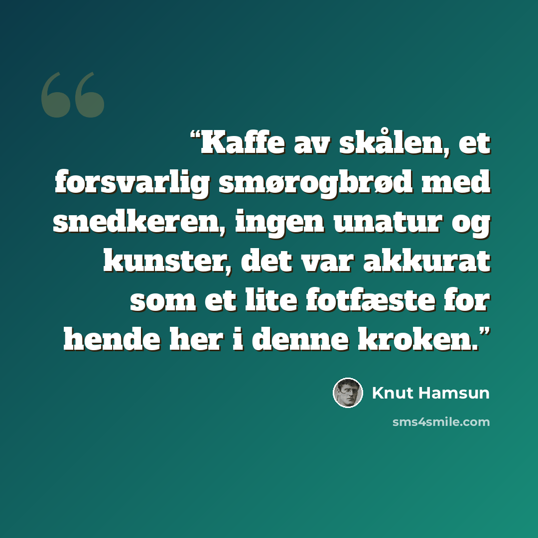 “Kaffe av skålen, et forsvarlig smørogbrød med snedkeren, ingen unatur og kunster, det var akkurat som et lite fotfæste for hende her i denne kroken.” quote by Knut Hamsun