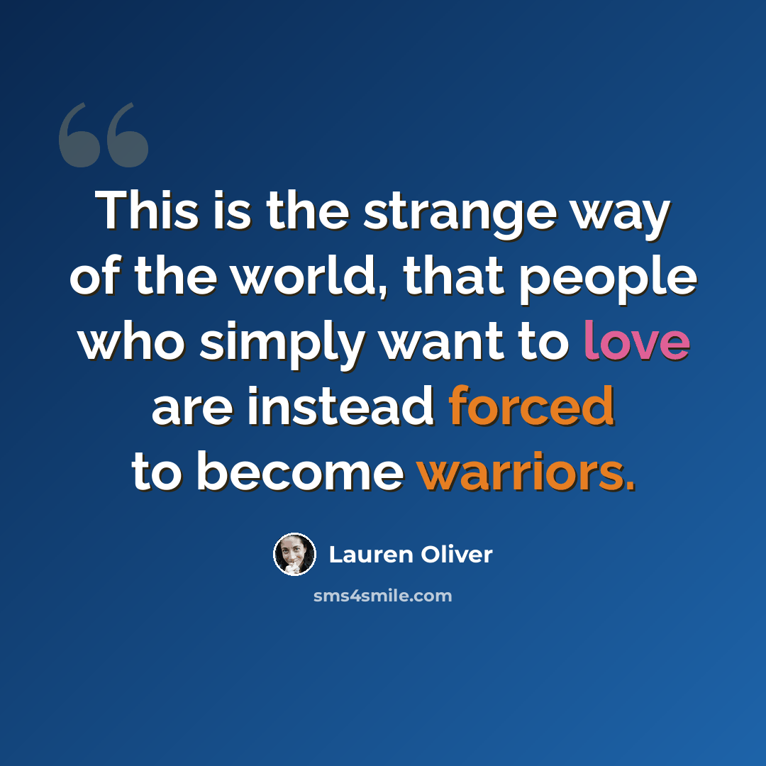 “This is the strange way of the world, that people who simply want to love are instead forced to become warriors.” quote by Lauren Oliver