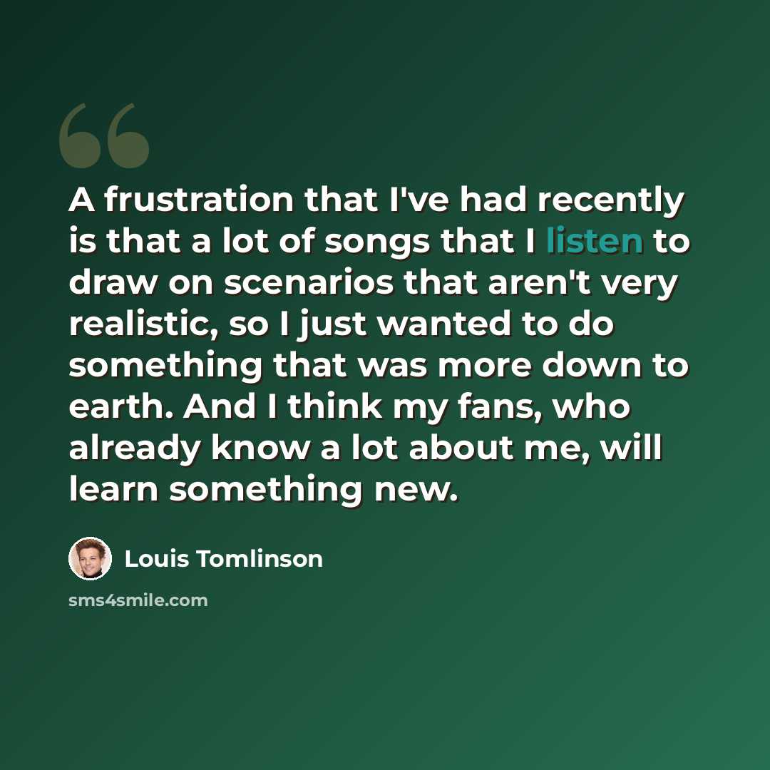“A frustration that I've had recently is that a lot of songs that I listen to draw on scenarios that aren't very realistic, so I just wanted to do something that was more down to earth. And I think my fans, who already know a lot about me, will learn something new.” quote by Louis Tomlinson