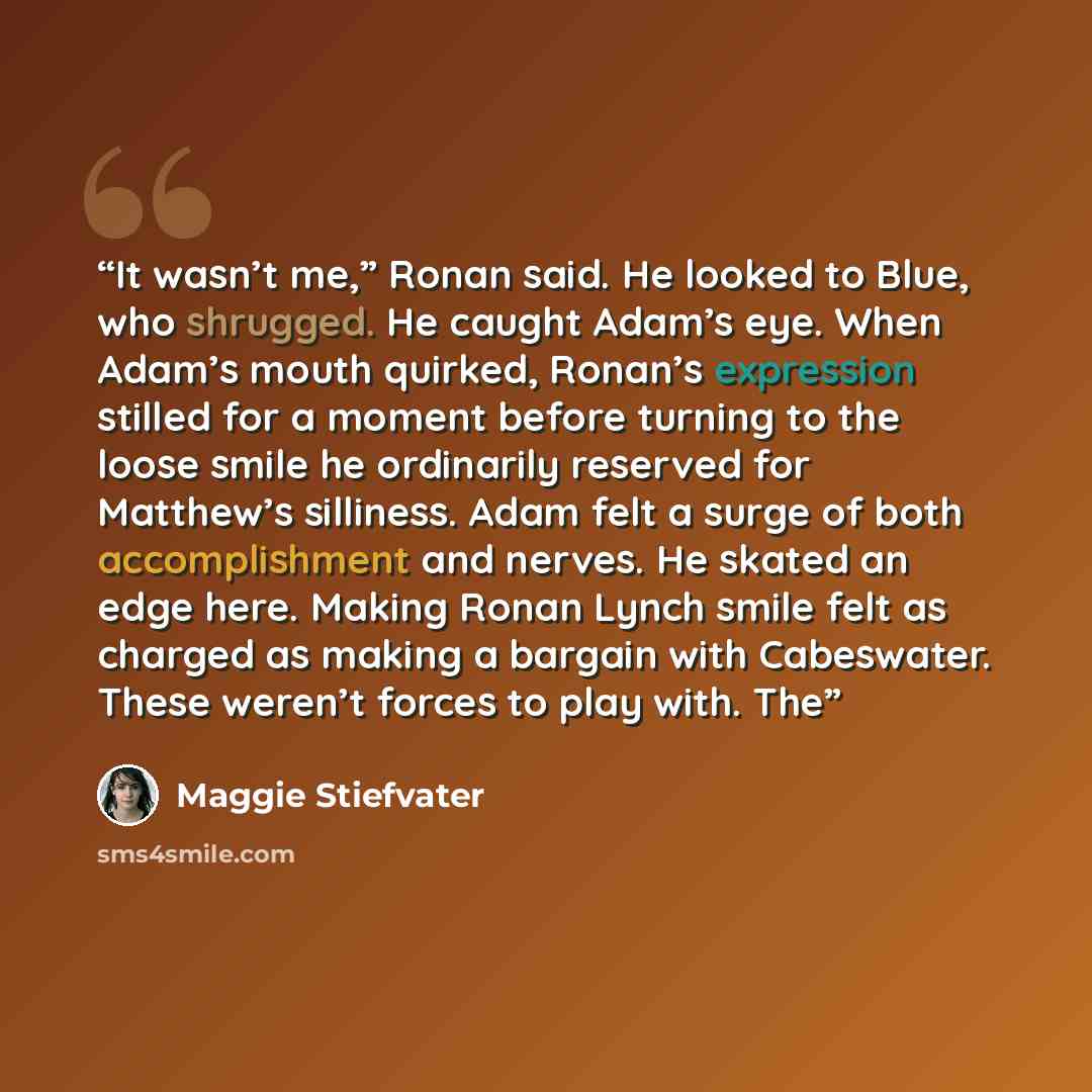 “It wasn’t me,” Ronan said. He looked to Blue, who shrugged. He caught Adam’s eye. When Adam’s mouth quirked, Ronan’s expression stilled for a moment before turning to the loose smile he ordinarily reserved for Matthew’s silliness. Adam felt a surge of both accomplishment and nerves. He skated an…” quote by Maggie Stiefvater