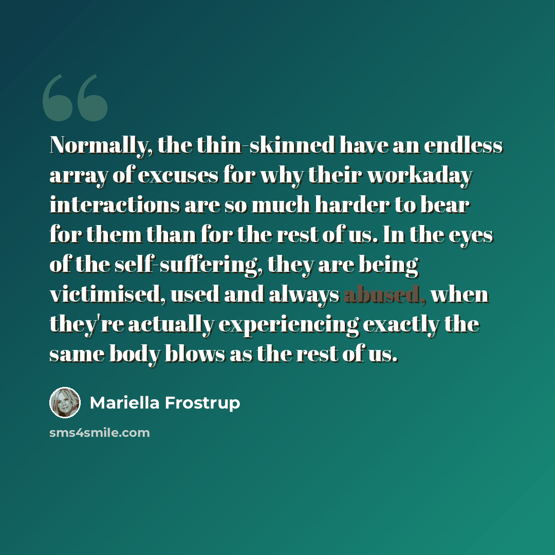 “Normally, the thin-skinned have an endless array of excuses for why their workaday interactions are so much harder to bear for them than for the rest of us. In the eyes of the self-suffering, they are being victimised, used and always abused, when they're actually experiencing exactly the same…” quote by Mariella Frostrup