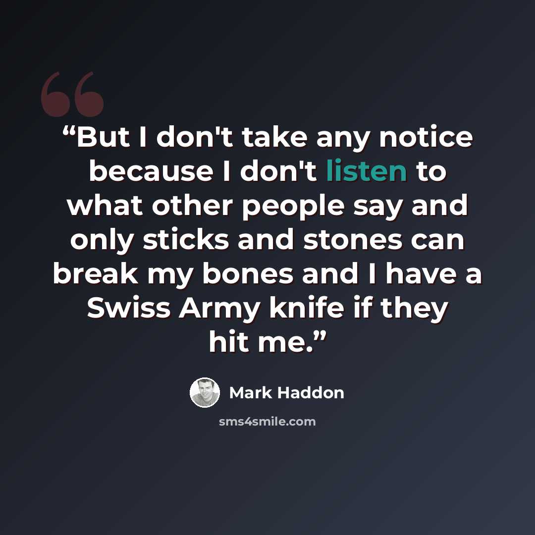 “But I don't take any notice because I don't listen to what other people say and only sticks and stones can break my bones and I have a Swiss Army knife if they hit me.” quote by Mark Haddon