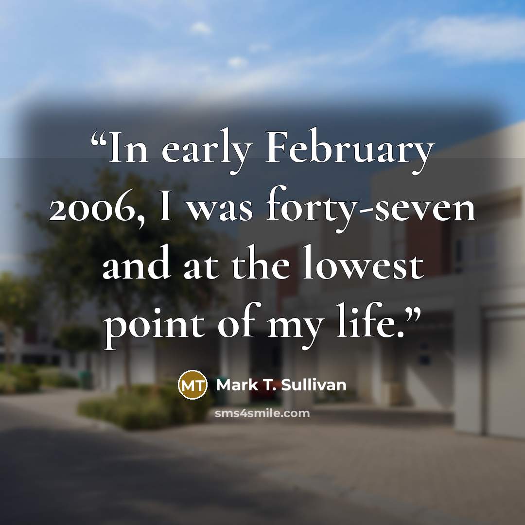 “In early February 2006, I was forty-seven and at the lowest point of my life.” quote by Mark T. Sullivan