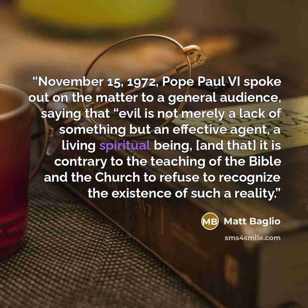 “November 15, 1972, Pope Paul VI spoke out on the matter to a general audience, saying that “evil is not merely a lack of something but an effective agent, a living spiritual being, [and that] it is contrary to the teaching of the Bible and the Church to refuse to recognize the existence of such a…” quote by Matt Baglio