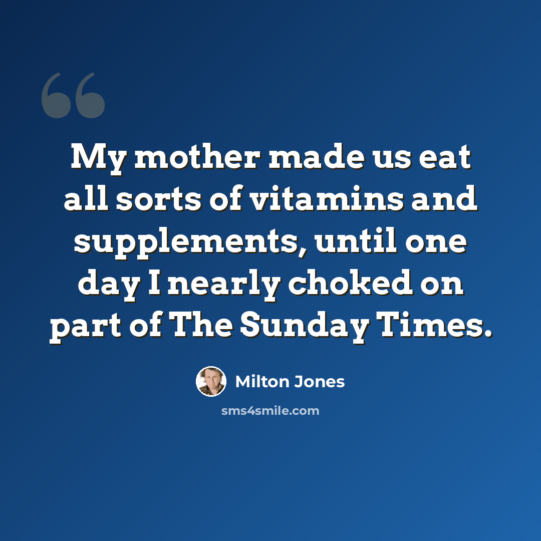 “My mother made us eat all sorts of vitamins and supplements, until one day I nearly choked on part of The Sunday Times.” quote by Milton Jones