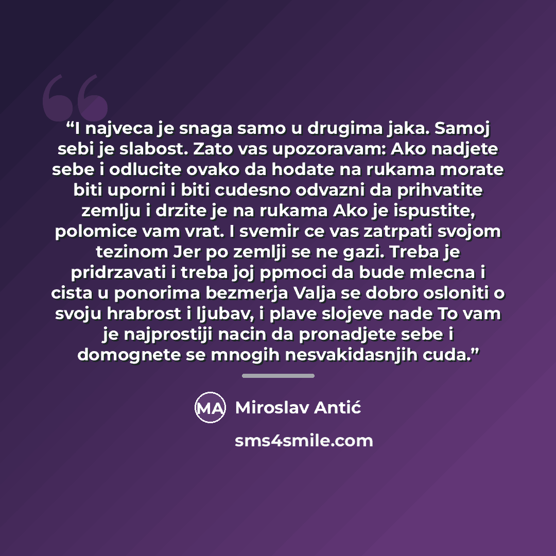 “I najveca je snaga samo u drugima jaka. Samoj sebi je slabost. Zato vas upozoravam: Ako nadjete sebe i odlucite ovako da hodate na rukama morate biti uporni i biti cudesno odvazni da prihvatite zemlju i drzite je na rukama Ako je ispustite, polomice vam vrat. I svemir ce vas zatrpati svojom…” quote by Miroslav Antić