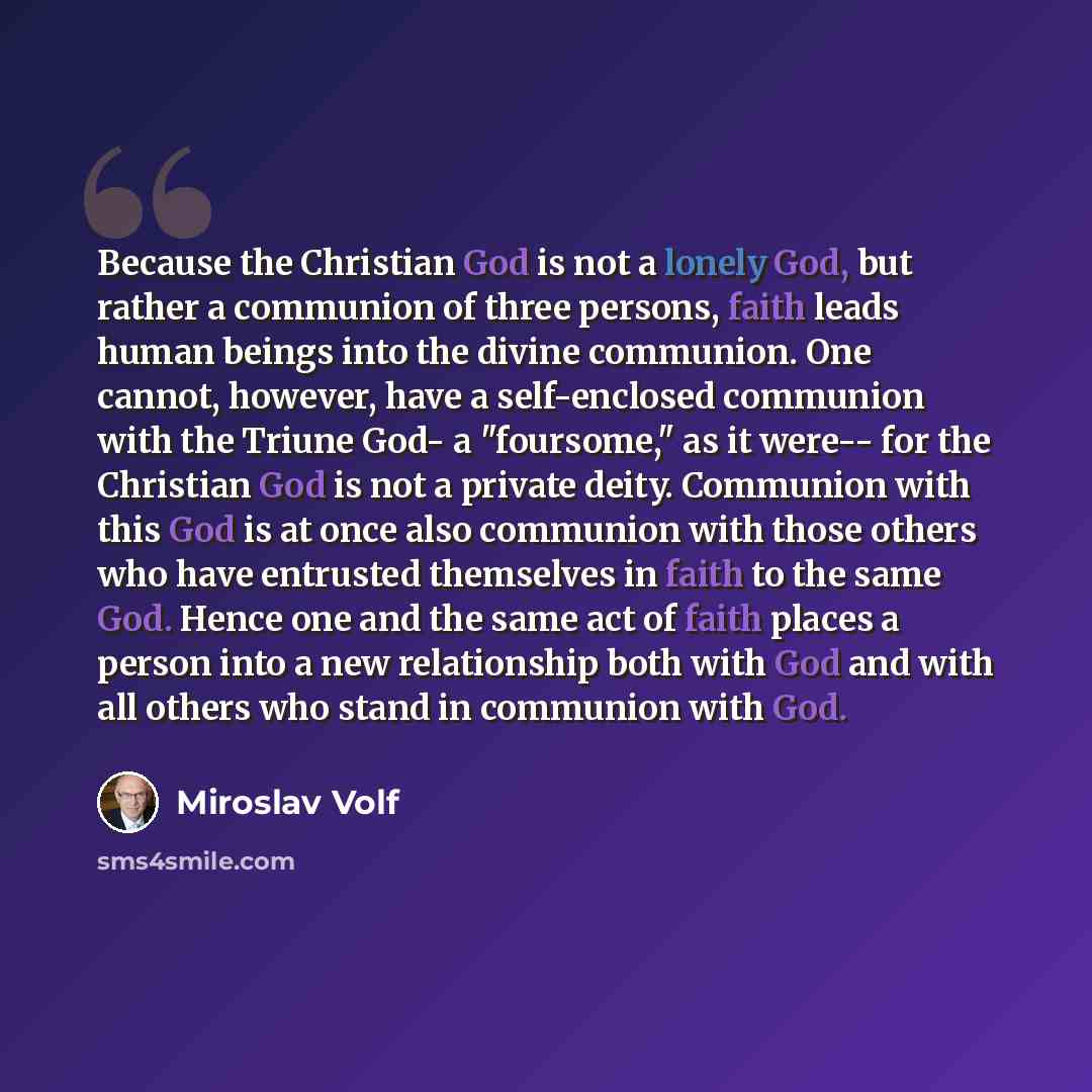 “Because the Christian God is not a lonely God, but rather a communion of three persons, faith leads human beings into the divine communion. One cannot, however, have a self-enclosed communion with the Triune God- a "foursome," as it were-- for the Christian God is not a private deity. Communion…” quote by Miroslav Volf