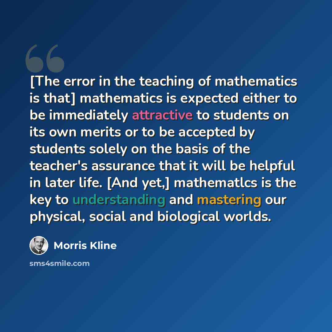 “[The error in the teaching of mathematics is that] mathematics is expected either to be immediately attractive to students on its own merits or to be accepted by students solely on the basis of the teacher's assurance that it will be helpful in later life. [And yet,] mathematlcs is the key to…” quote by Morris Kline