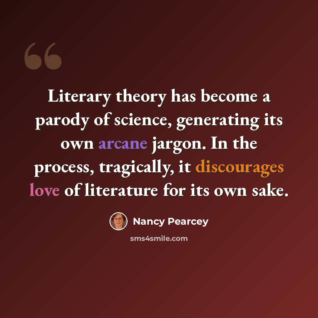 “Literary theory has become a parody of science, generating its own arcane jargon. In the process, tragically, it discourages love of literature for its own sake.” quote by Nancy Pearcey