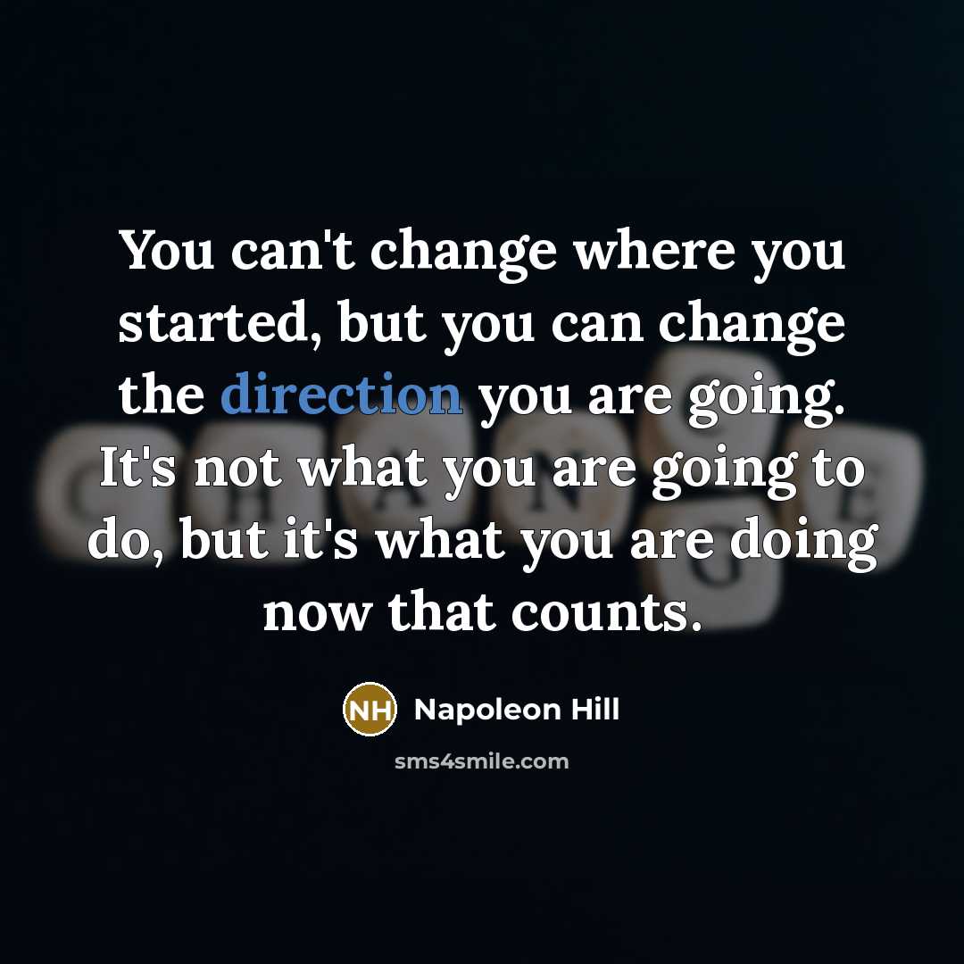 “You can't change where you started, but you can change the direction you are going. It's not what you are going to do, but it's what you are doing now that counts.” quote by Napoleon Hill