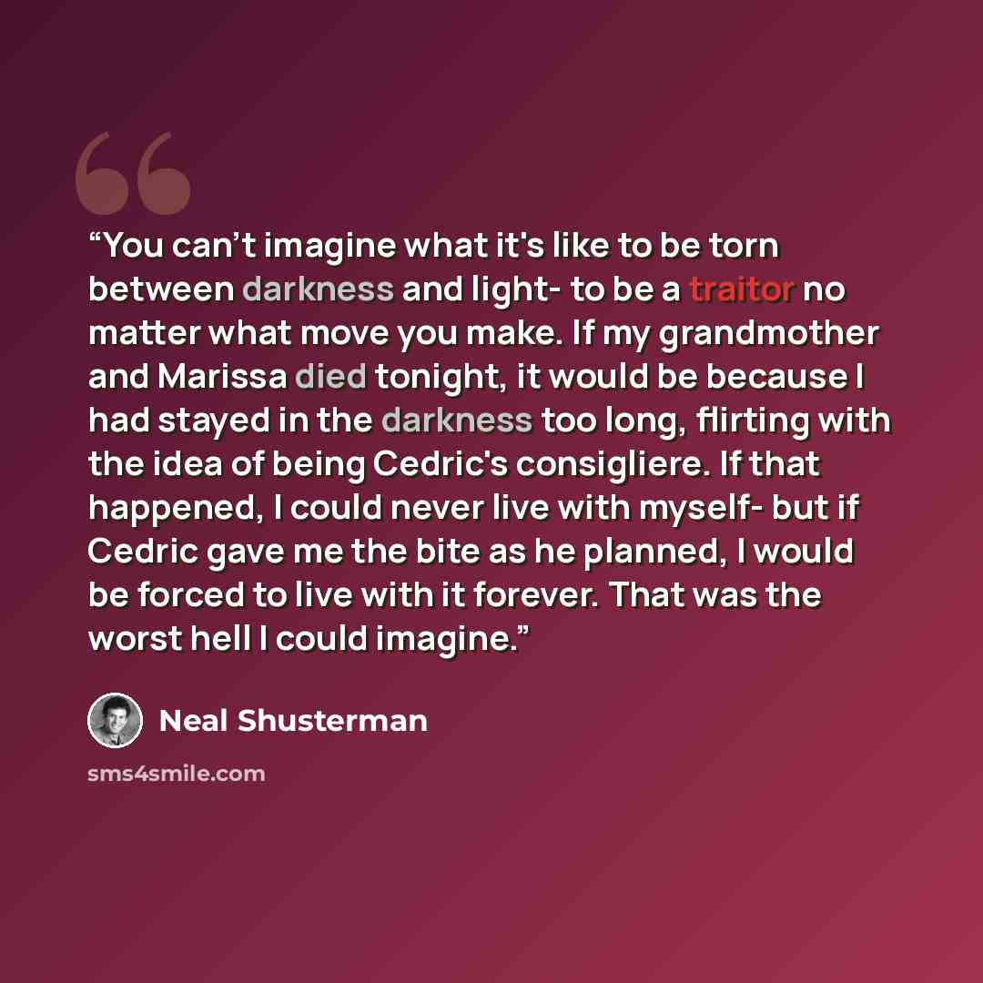 “You can't imagine what it's like to be torn between darkness and light- to be a traitor no matter what move you make. If my grandmother and Marissa died tonight, it would be because I had stayed in the darkness too long, flirting with the idea of being Cedric's consigliere. If that happened, I…” quote by Neal Shusterman