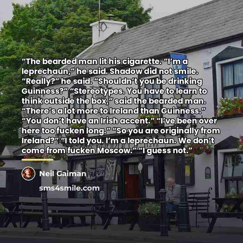 “The bearded man lit his cigarette. “I’m a leprechaun,” he said. Shadow did not smile. “Really?” he said. “Shouldn’t you be drinking Guinness?” “Stereotypes. You have to learn to think outside the box,” said the bearded man. “There’s a lot more to Ireland than Guinness.” “You don’t have an Irish…” quote by Neil Gaiman