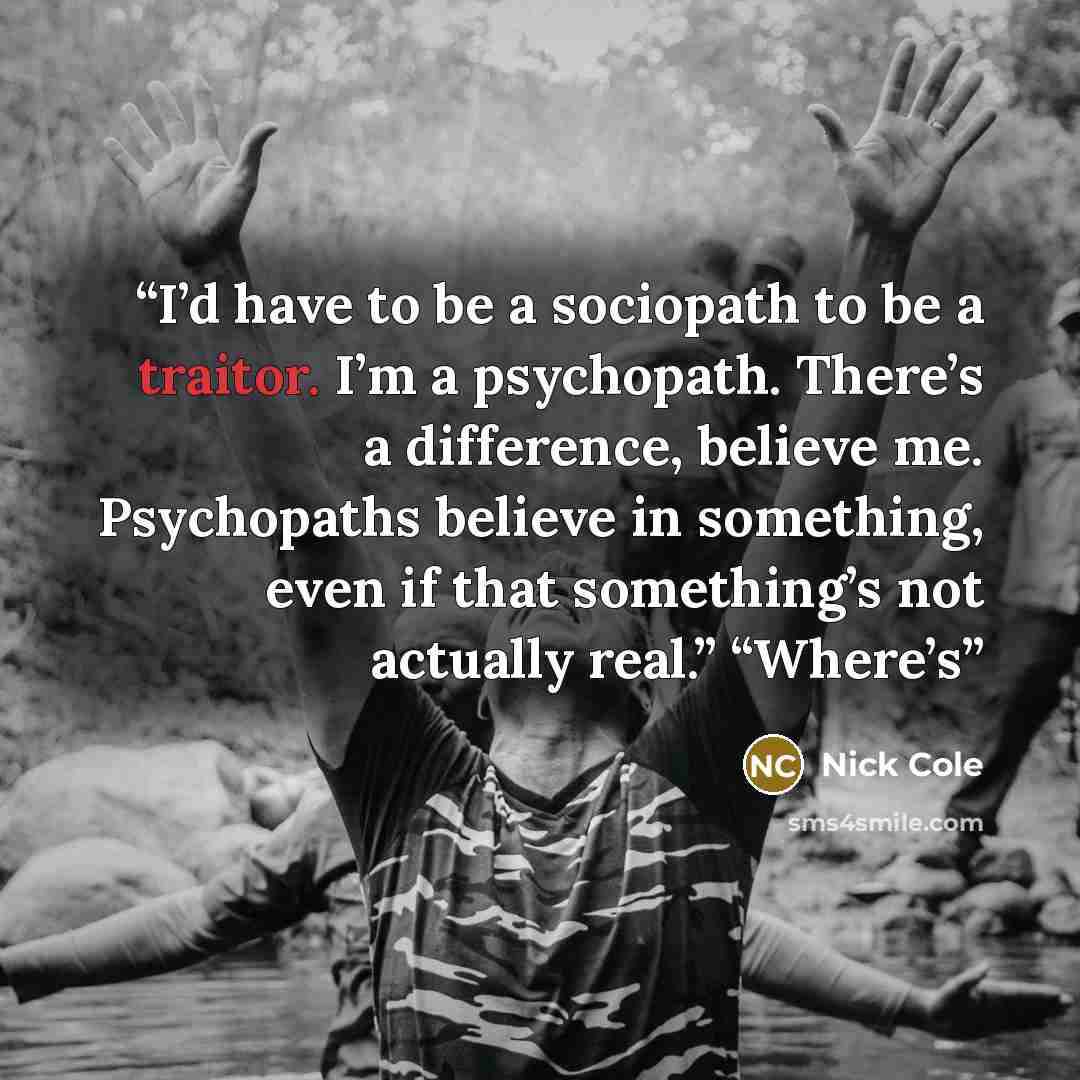 “I’d have to be a sociopath to be a traitor. I’m a psychopath. There’s a difference, believe me. Psychopaths believe in something, even if that something’s not actually real.” “Where’s” quote by Nick Cole