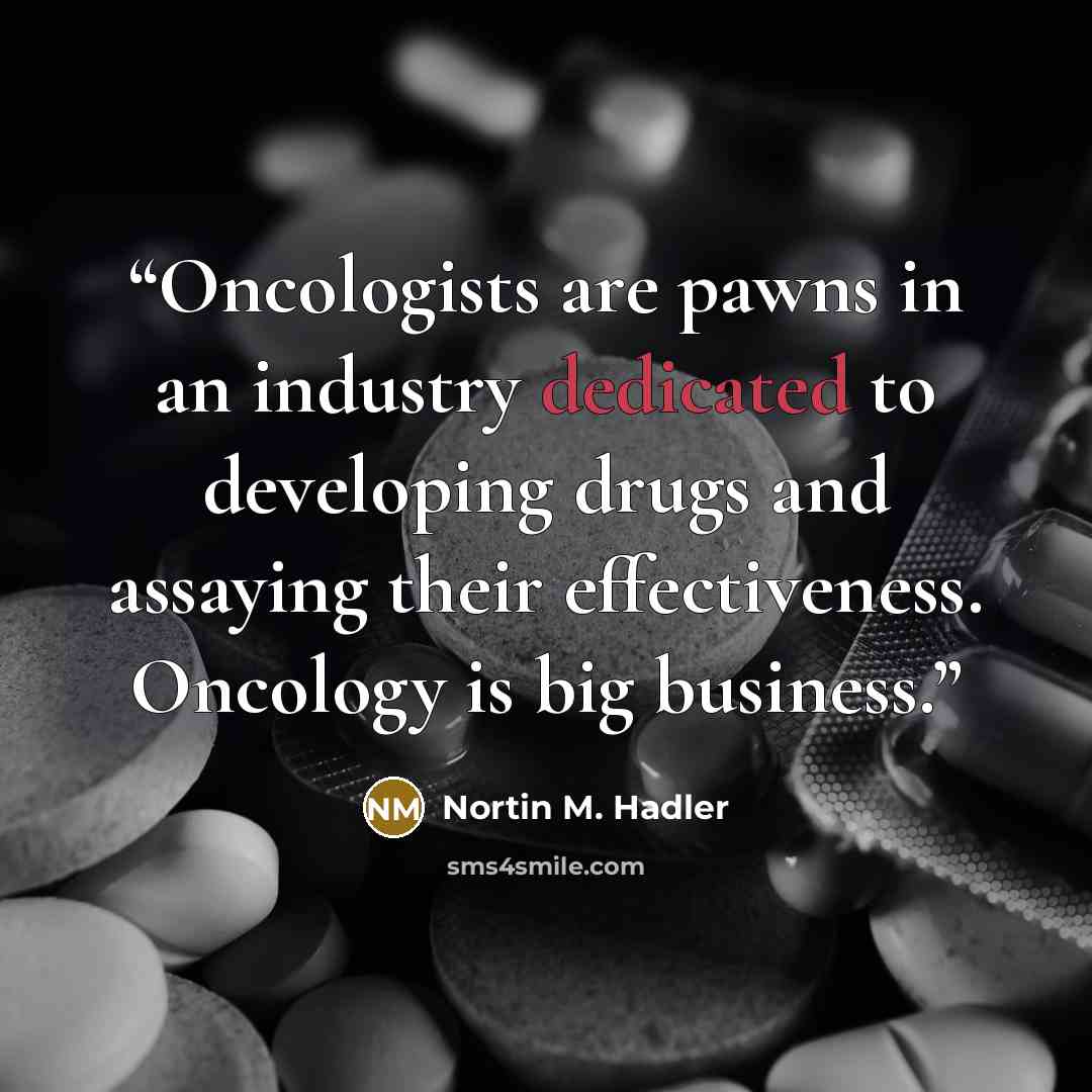 “Oncologists are pawns in an industry dedicated to developing drugs and assaying their effectiveness. Oncology is big business.” quote by Nortin M. Hadler