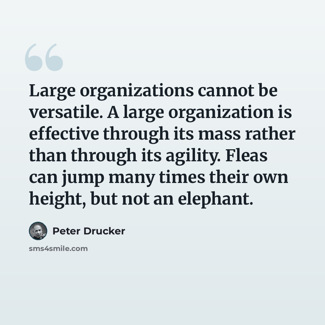 “Large organizations cannot be versatile. A large organization is effective through its mass rather than through its agility. Fleas can jump many times their own height, but not an elephant.” quote by Peter Drucker
