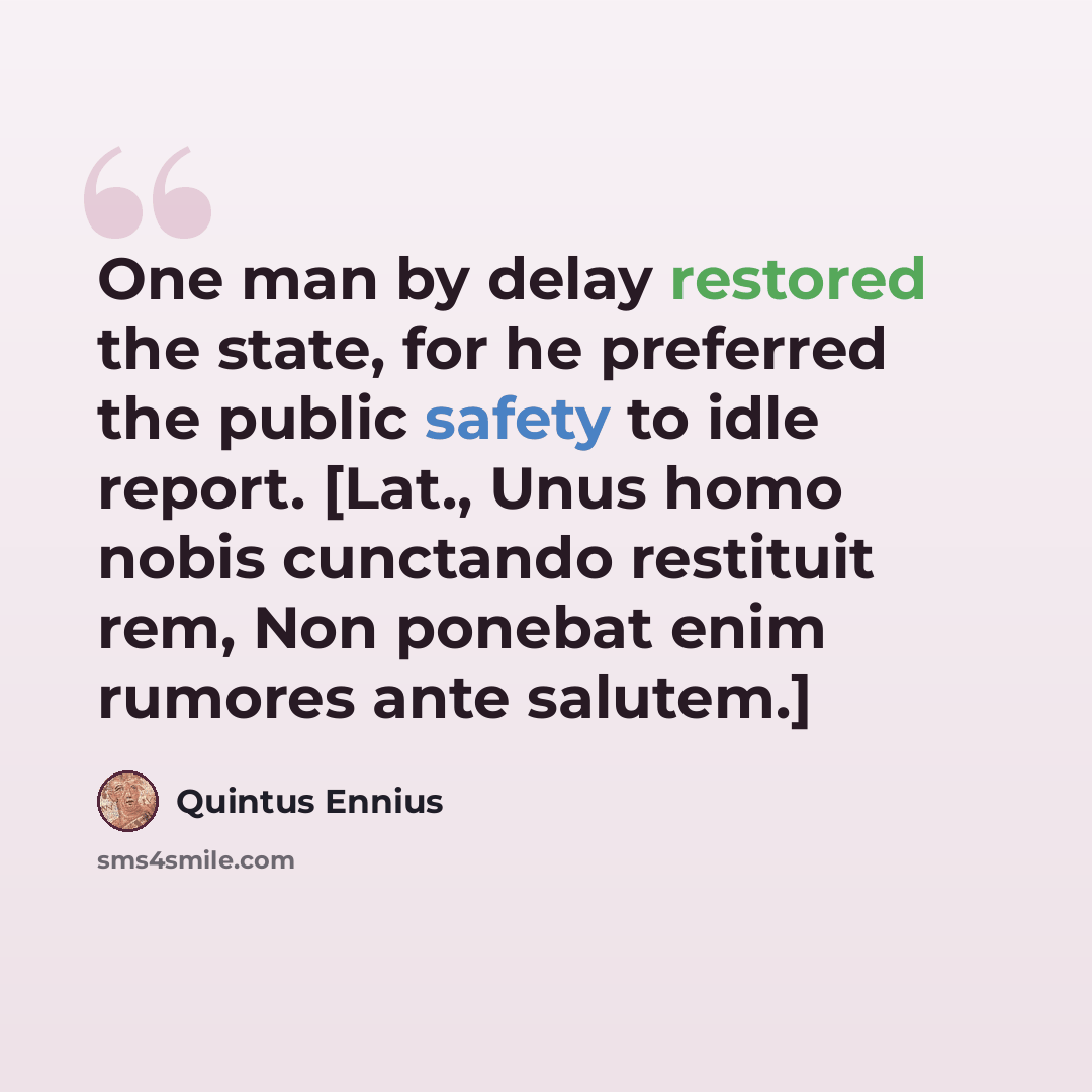 “One man by delay restored the state, for he preferred the public safety to idle report. [Lat., Unus homo nobis cunctando restituit rem, Non ponebat enim rumores ante salutem.]” quote by Quintus Ennius