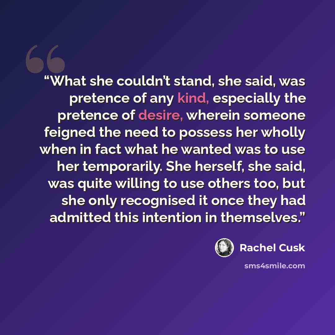“What she couldn’t stand, she said, was pretence of any kind, especially the pretence of desire, wherein someone feigned the need to possess her wholly when in fact what he wanted was to use her temporarily. She herself, she said, was quite willing to use others too, but she only recognised it once…” quote by Rachel Cusk