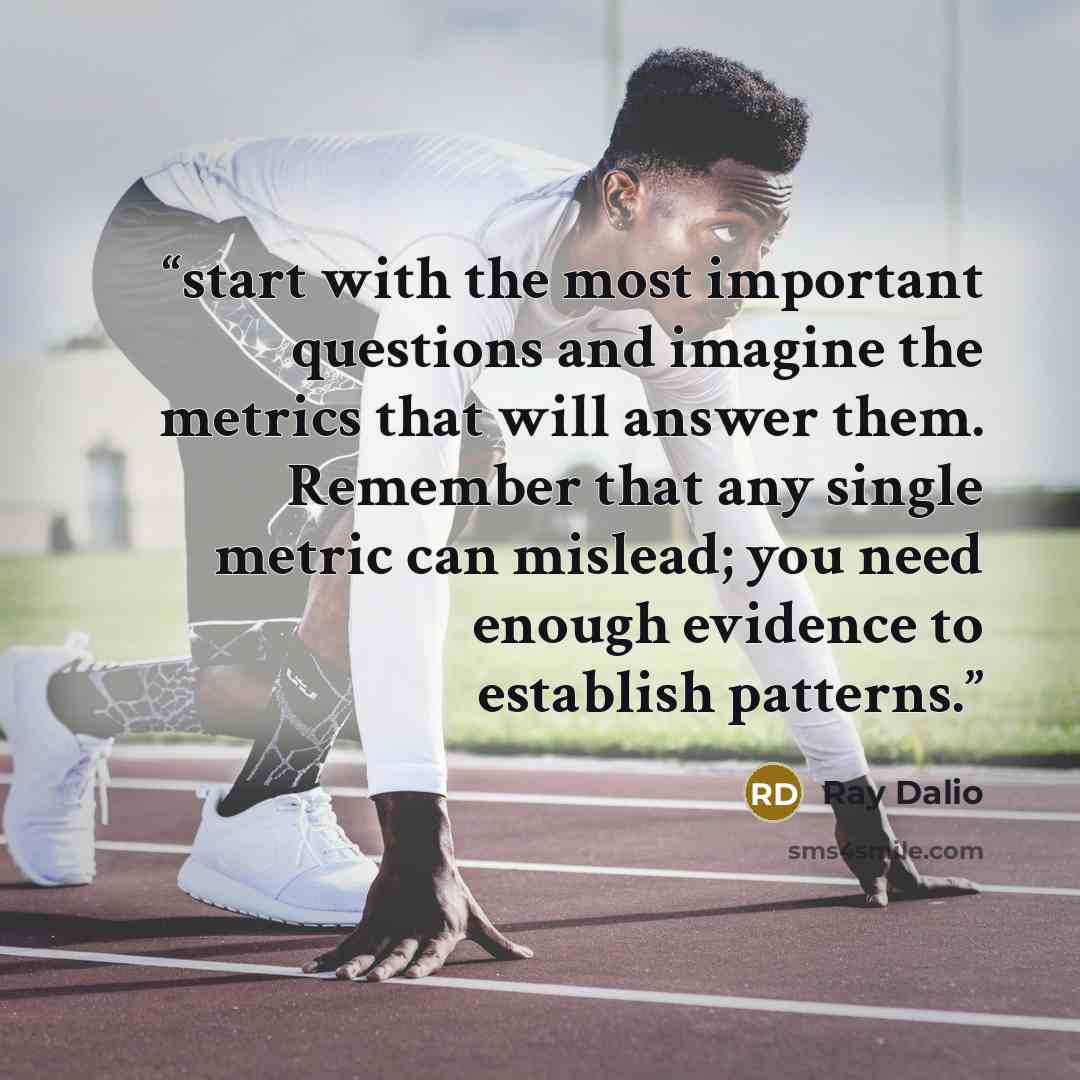 “start with the most important questions and imagine the metrics that will answer them. Remember that any single metric can mislead; you need enough evidence to establish patterns.” quote by Ray Dalio