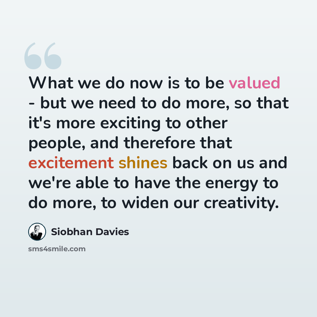 “What we do now is to be valued - but we need to do more, so that it's more exciting to other people, and therefore that excitement shines back on us and we're able to have the energy to do more, to widen our creativity.” quote by Siobhan Davies