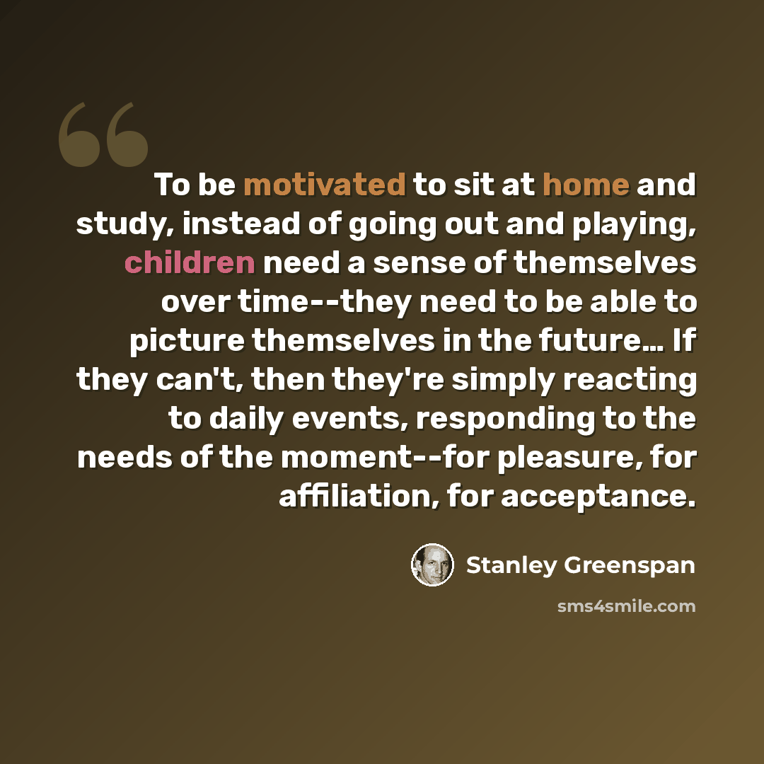 “To be motivated to sit at home and study, instead of going out and playing, children need a sense of themselves over time--they need to be able to picture themselves in the future… If they can't, then they're simply reacting to daily events, responding to the needs of the moment--for pleasure, for…” quote by Stanley Greenspan