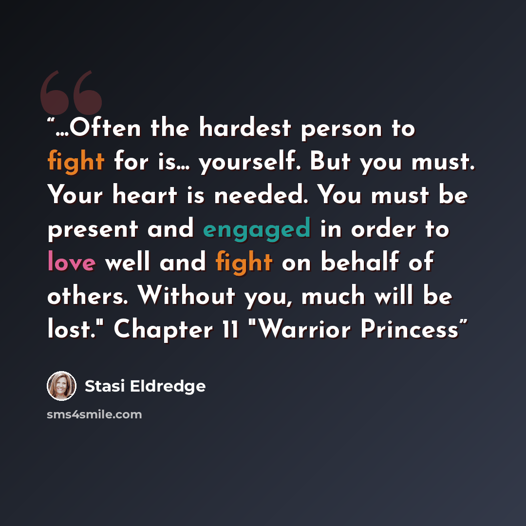 “...Often the hardest person to fight for is... yourself. But you must. Your heart is needed. You must be present and engaged in order to love well and fight on behalf of others. Without you, much will be lost." Chapter 11 "Warrior Princess” quote by Stasi Eldredge