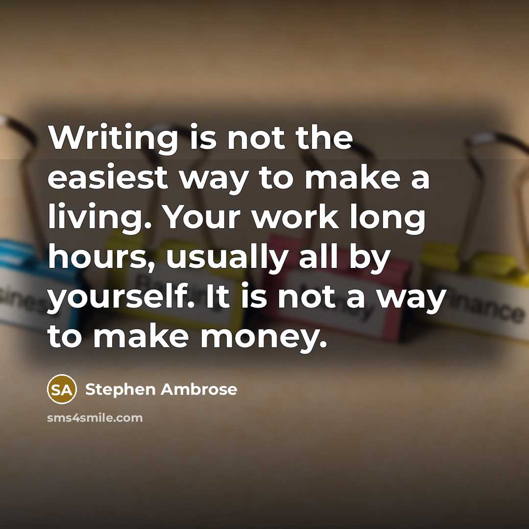“Writing is not the easiest way to make a living. Your work long hours, usually all by yourself. It is not a way to make money.” quote by Stephen Ambrose