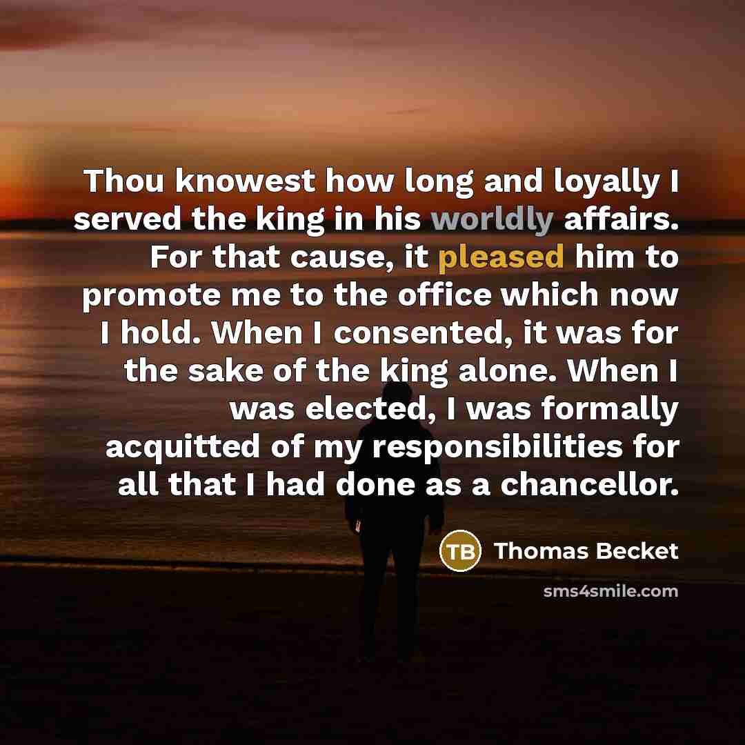 “Thou knowest how long and loyally I served the king in his worldly affairs. For that cause, it pleased him to promote me to the office which now I hold. When I consented, it was for the sake of the king alone. When I was elected, I was formally acquitted of my responsibilities for all that I had…” quote by Thomas Becket