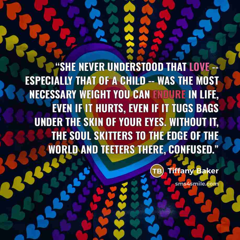 “She never understood that love -- especially that of a child -- was the most necessary weight you can endure in life, even if it hurts, even if it tugs bags under the skin of your eyes. Without it, the soul skitters to the edge of the world and teeters there, confused.” quote by Tiffany Baker