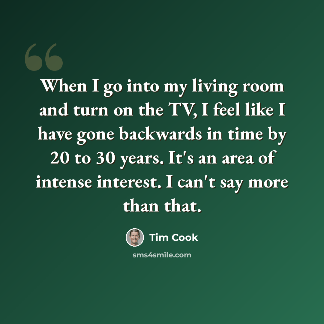 “When I go into my living room and turn on the TV, I feel like I have gone backwards in time by 20 to 30 years. It's an area of intense interest. I can't say more than that.” quote by Tim Cook