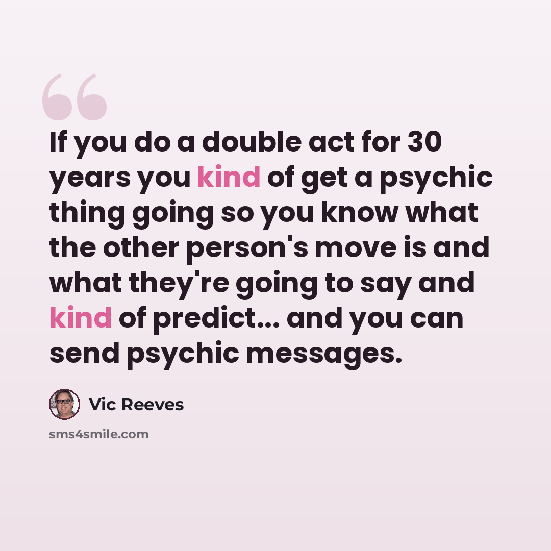 “If you do a double act for 30 years you kind of get a psychic thing going so you know what the other person's move is and what they're going to say and kind of predict... and you can send psychic messages.” quote by Vic Reeves