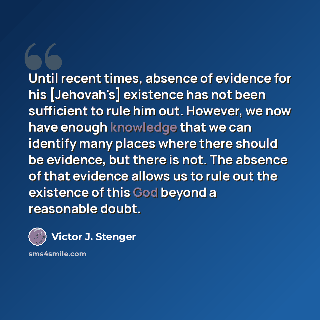 “Until recent times, absence of evidence for his [Jehovah's] existence has not been sufficient to rule him out. However, we now have enough knowledge that we can identify many places where there should be evidence, but there is not. The absence of that evidence allows us to rule out the existence…” quote by Victor J. Stenger