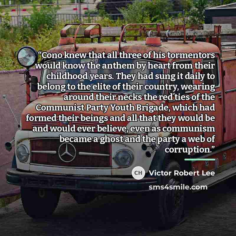 “Cono knew that all three of his tormentors would know the anthem by heart from their childhood years. They had sung it daily to belong to the elite of their country, wearing around their necks the red ties of the Communist Party Youth Brigade, which had formed their beings and all that they would…” quote by Victor Robert Lee