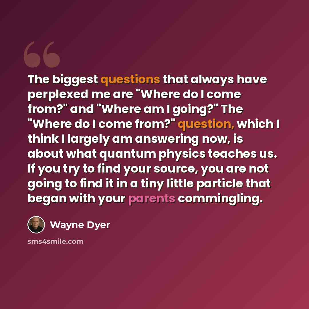 “The biggest questions that always have perplexed me are "Where do I come from?" and "Where am I going?" The "Where do I come from?" question, which I think I largely am answering now, is about what quantum physics teaches us. If you try to find your source, you are not going to find it in a tiny…” quote by Wayne Dyer