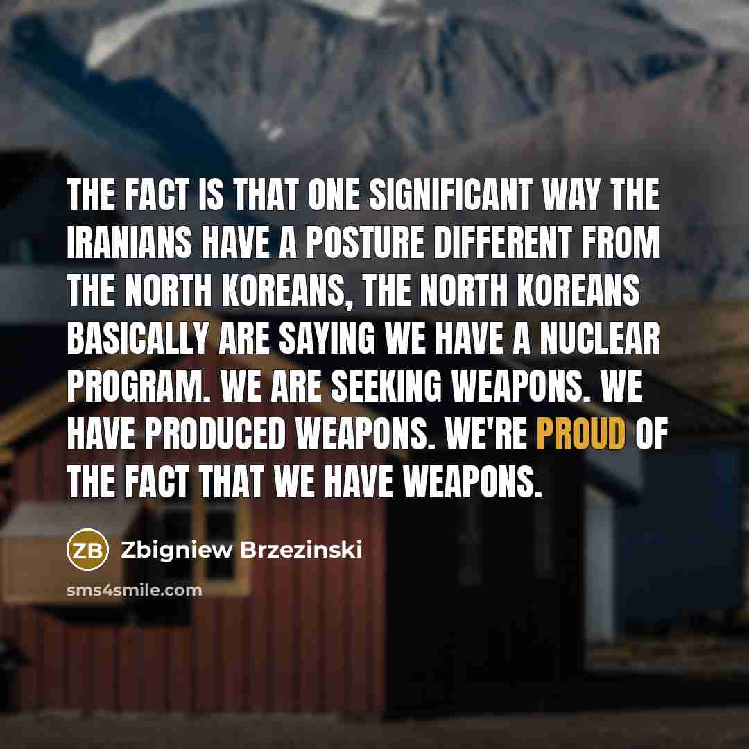 “The fact is that one significant way the Iranians have a posture different from the North Koreans, the North Koreans basically are saying we have a nuclear program. We are seeking weapons. We have produced weapons. We're proud of the fact that we have weapons.” quote by Zbigniew Brzezinski
