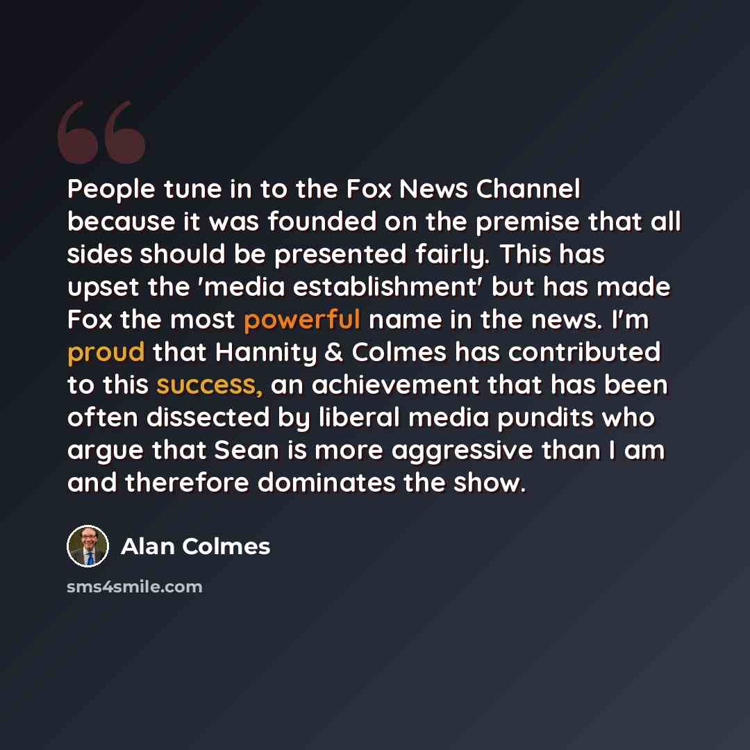 “People tune in to the Fox News Channel because it was founded on the premise that all sides should be presented fairly. This has upset the 'media establishment' but has made Fox the most powerful name in the news. I'm proud that Hannity & Colmes has contributed to this success, an achievement that…” quote by Alan Colmes