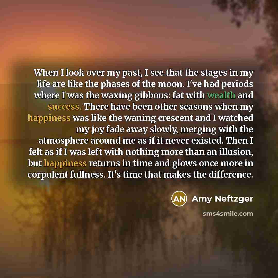 “When I look over my past, I see that the stages in my life are like the phases of the moon. I've had periods where I was the waxing gibbous: fat with wealth and success. There have been other seasons when my happiness was like the waning crescent and I watched my joy fade away slowly, merging with…” quote by Amy Neftzger